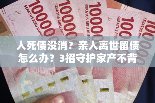 武汉人死债没消？亲人离世留债怎么办？3招守护家产不背锅