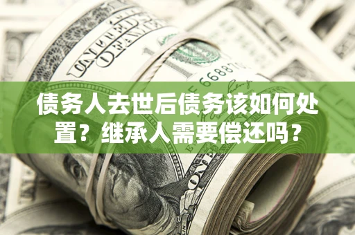武汉债务人去世后债务该如何处置？继承人需要偿还吗？