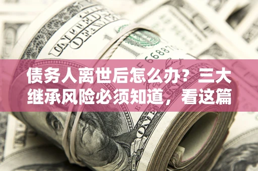武汉债务人离世后怎么办？三大继承风险必须知道，看这篇就够了
